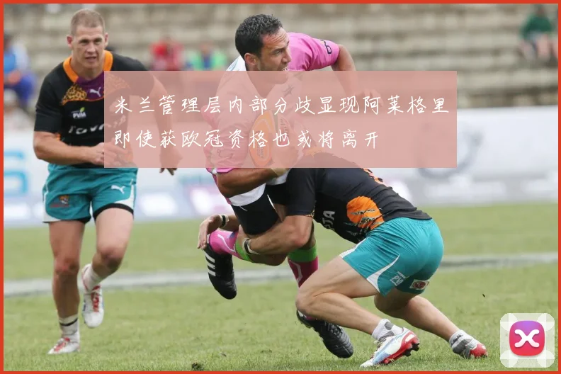 米兰管理层内部分歧显现阿莱格里即使获欧冠资格也或将离开