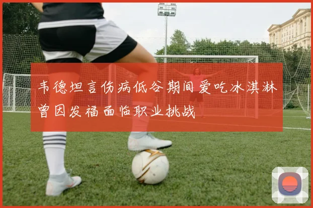 韦德坦言伤病低谷期间爱吃冰淇淋曾因发福面临职业挑战