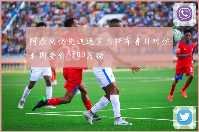 阿森纳优先追逐罗杰斯布鲁日对佐利斯要价3500万镑