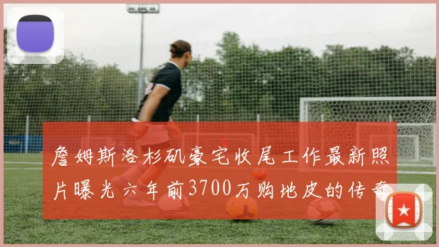 詹姆斯洛杉矶豪宅收尾工作最新照片曝光六年前3700万购地皮的传奇故事