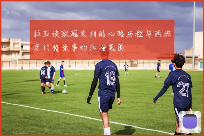 拉亚谈欧冠失利的心路历程与西班牙门将竞争的和谐氛围