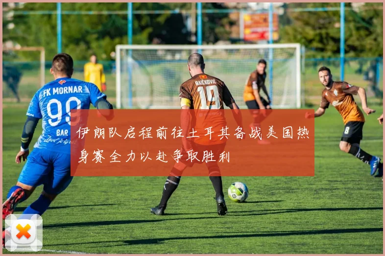 伊朗队启程前往土耳其备战美国热身赛全力以赴争取胜利