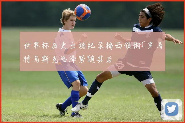 世界杯历史出场纪录梅西领衔C罗马特乌斯克洛泽紧随其后