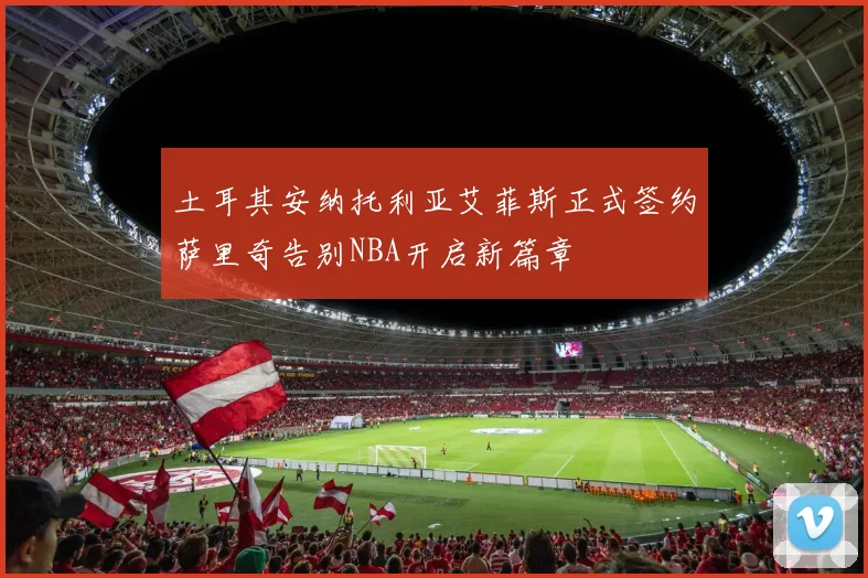土耳其安纳托利亚艾菲斯正式签约萨里奇告别NBA开启新篇章