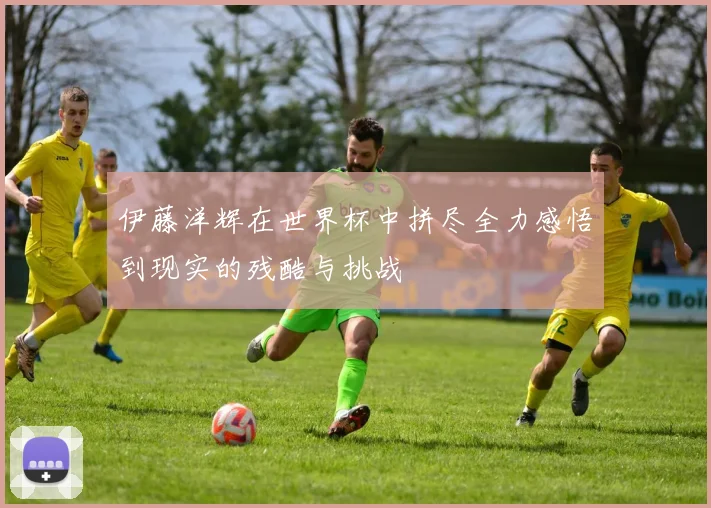 伊藤洋辉在世界杯中拼尽全力感悟到现实的残酷与挑战