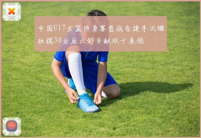 中国U17女篮热身赛首战告捷李沅珊独揽30分庞云舒贡献双十表现