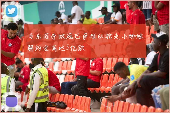 马竞若夺欧冠巴萨难以挖走小蜘蛛解约金高达5亿欧