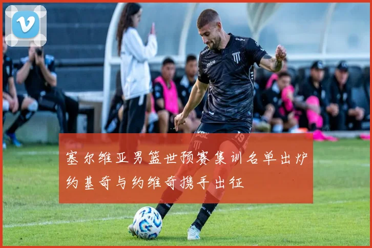 塞尔维亚男篮世预赛集训名单出炉约基奇与约维奇携手出征