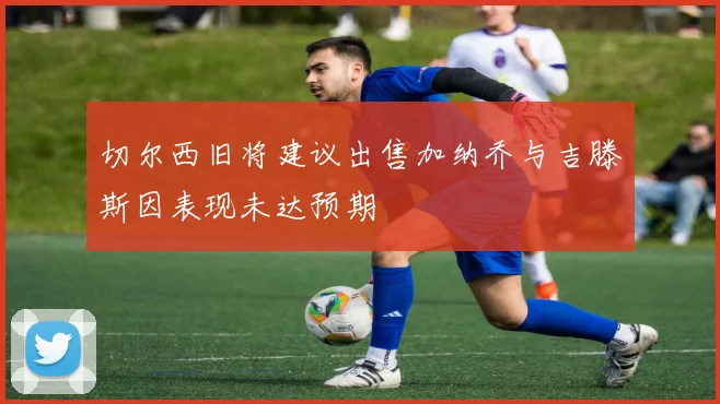 切尔西旧将建议出售加纳乔与吉滕斯因表现未达预期