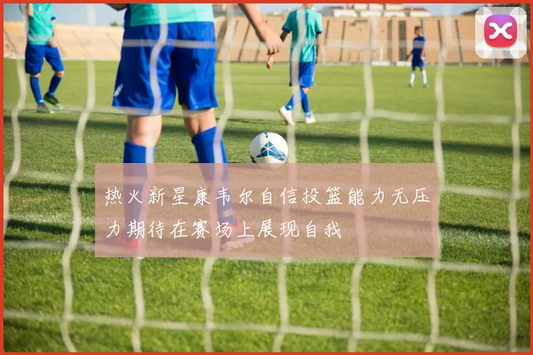 热火新星康韦尔自信投篮能力无压力期待在赛场上展现自我
