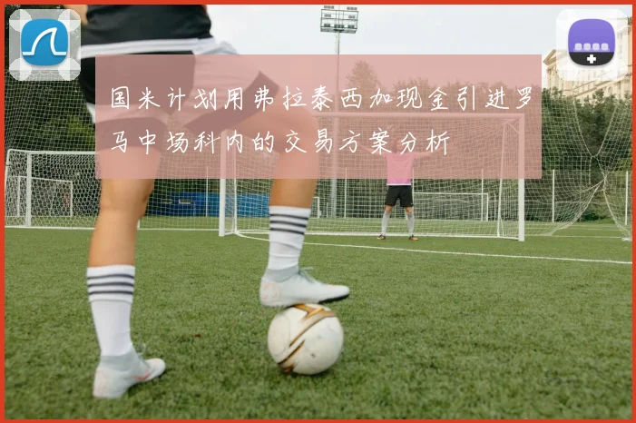 国米计划用弗拉泰西加现金引进罗马中场科内的交易方案分析