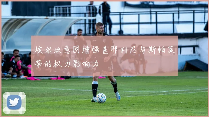 埃尔坎意图增强基耶利尼与斯帕莱蒂的权力影响力