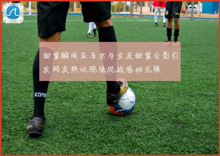 甜蜜瞬间亚马尔与女友甜蜜合影引发网友热议现场观战感动无限