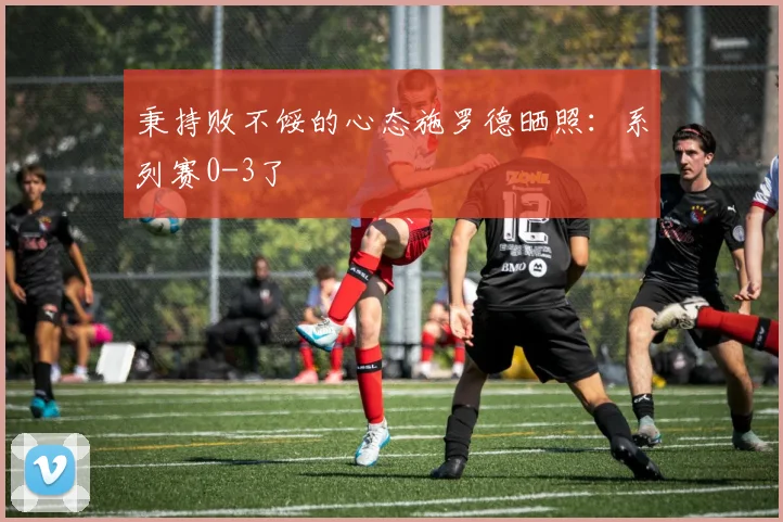 秉持败不馁的心态施罗德晒照：系列赛0-3了