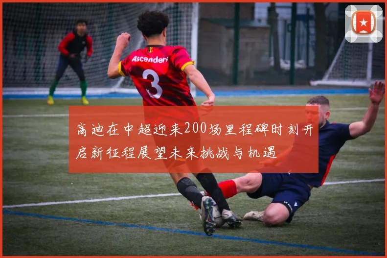 高迪在中超迎来200场里程碑时刻开启新征程展望未来挑战与机遇