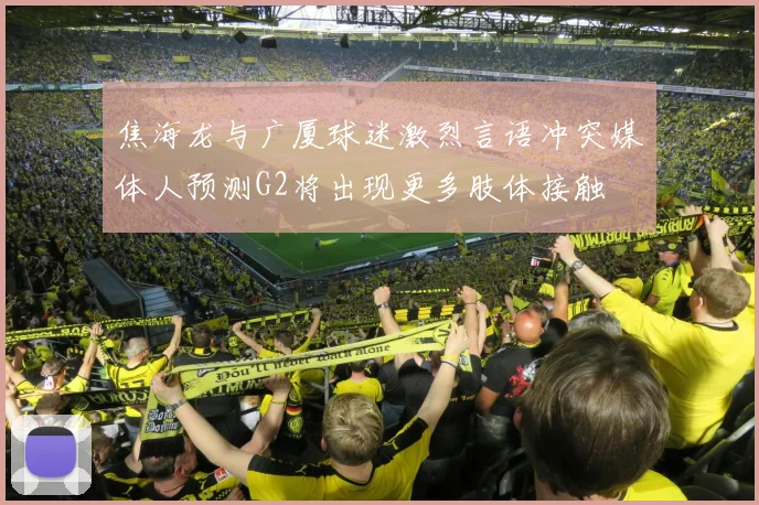 焦海龙与广厦球迷激烈言语冲突媒体人预测G2将出现更多肢体接触