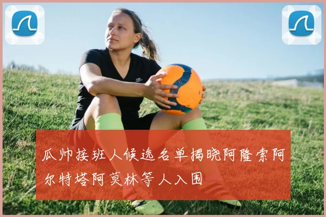 瓜帅接班人候选名单揭晓阿隆索阿尔特塔阿莫林等人入围