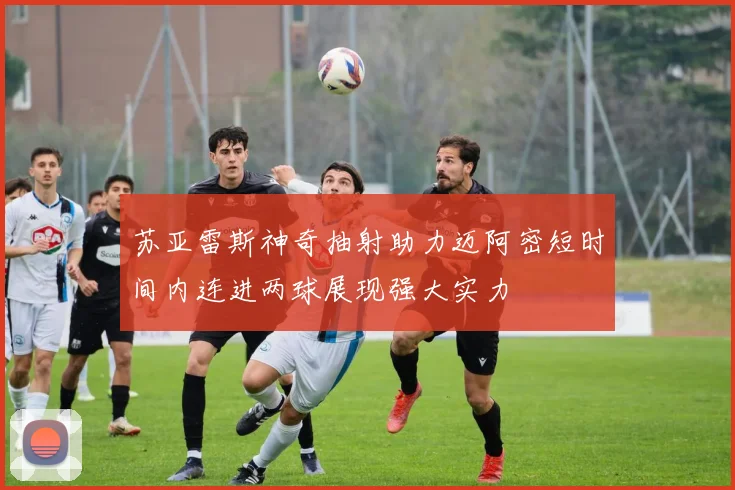 苏亚雷斯神奇抽射助力迈阿密短时间内连进两球展现强大实力
