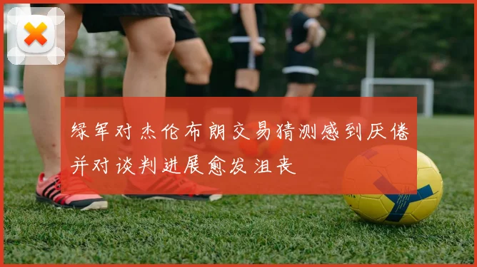 绿军对杰伦布朗交易猜测感到厌倦并对谈判进展愈发沮丧