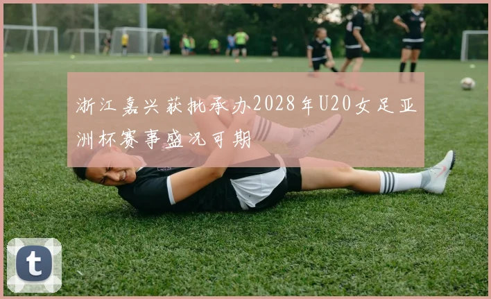 浙江嘉兴获批承办2028年U20女足亚洲杯赛事盛况可期