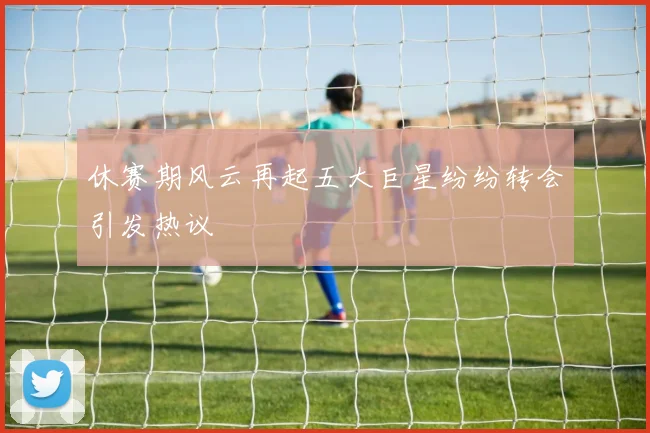 休赛期风云再起五大巨星纷纷转会引发热议